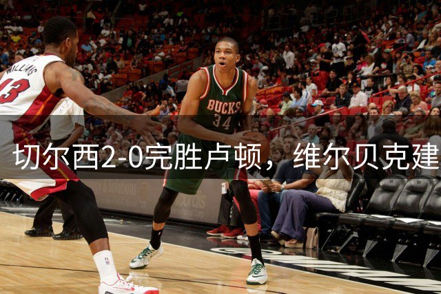 切尔西2-0完胜卢顿，维尔贝克建功助球队晋级